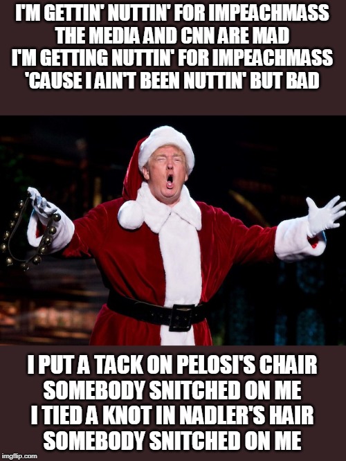 Trump Christmas | I'M GETTIN' NUTTIN' FOR IMPEACHMASS
THE MEDIA AND CNN ARE MAD
I'M GETTING NUTTIN' FOR IMPEACHMASS
'CAUSE I AIN'T BEEN NUTTIN' BUT BAD; I PUT A TACK ON PELOSI'S CHAIR
SOMEBODY SNITCHED ON ME
I TIED A KNOT IN NADLER'S HAIR
SOMEBODY SNITCHED ON ME | image tagged in trump christmas | made w/ Imgflip meme maker