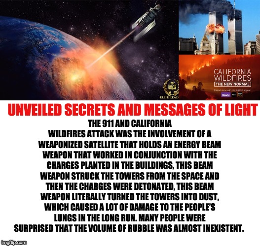 THE 911 AND CALIFORNIA WILDFIRES ATTACK WAS THE INVOLVEMENT OF A WEAPONIZED SATELLITE THAT HOLDS AN ENERGY BEAM WEAPON THAT WORKED IN CONJUNCTION WITH THE CHARGES PLANTED IN THE BUILDINGS, THIS BEAM WEAPON STRUCK THE TOWERS FROM THE SPACE AND THEN THE CHARGES WERE DETONATED, THIS BEAM WEAPON LITERALLY TURNED THE TOWERS INTO DUST, WHICH CAUSED A LOT OF DAMAGE TO THE PEOPLE’S LUNGS IN THE LONG RUN. MANY PEOPLE WERE SURPRISED THAT THE VOLUME OF RUBBLE WAS ALMOST INEXISTENT. UNVEILED SECRETS AND MESSAGES OF LIGHT | image tagged in weaponized satellites | made w/ Imgflip meme maker