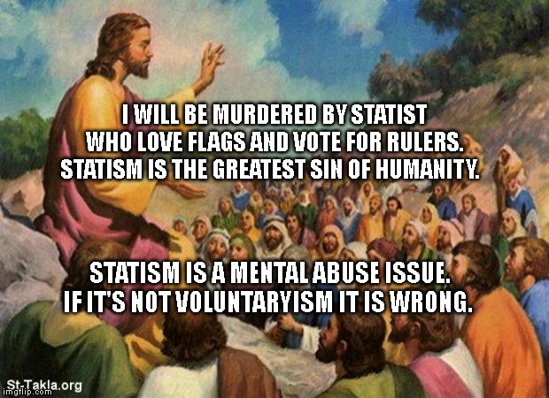 jesus-talking-to-crowd | I WILL BE MURDERED BY STATIST WHO LOVE FLAGS AND VOTE FOR RULERS. STATISM IS THE GREATEST SIN OF HUMANITY. STATISM IS A MENTAL ABUSE ISSUE. IF IT'S NOT VOLUNTARYISM IT IS WRONG. | image tagged in jesus-talking-to-crowd | made w/ Imgflip meme maker