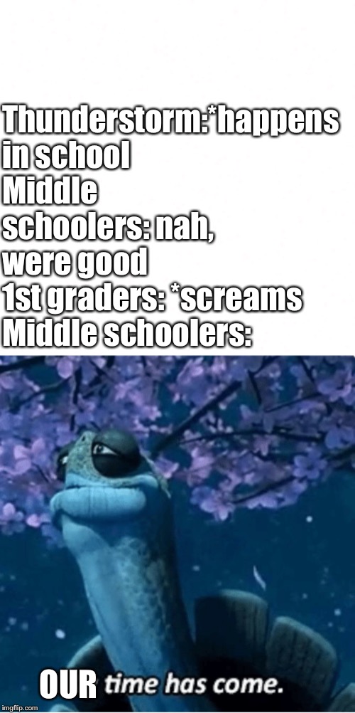 Thunderstorm:*happens in school
Middle schoolers: nah, were good
1st graders: *screams
Middle schoolers:; OUR | image tagged in my time has come | made w/ Imgflip meme maker