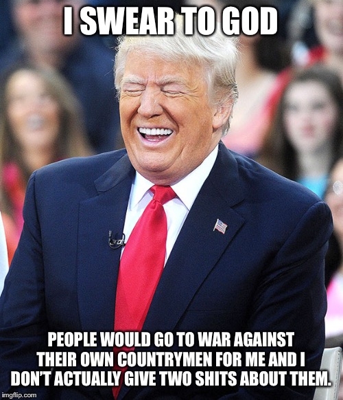 trump laughing | I SWEAR TO GOD PEOPLE WOULD GO TO WAR AGAINST THEIR OWN COUNTRYMEN FOR ME AND I DON’T ACTUALLY GIVE TWO SHITS ABOUT THEM. | image tagged in trump laughing | made w/ Imgflip meme maker