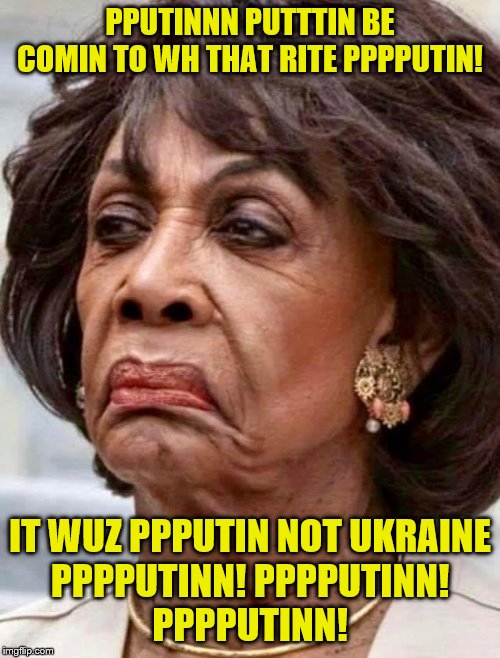 Putin Derangement syndrome! Maxine trying desperately to take the spotlight off Ukraine | PPUTINNN PUTTTIN BE COMIN TO WH THAT RITE PPPPUTIN! IT WUZ PPPUTIN NOT UKRAINE
PPPPUTINN! PPPPUTINN!

PPPPUTINN! | image tagged in maxine waters,memes | made w/ Imgflip meme maker