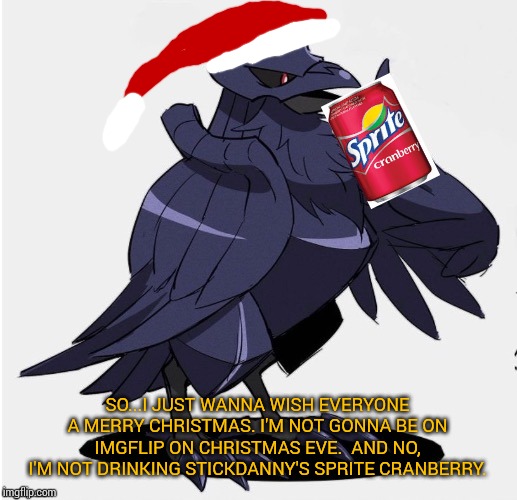 It's that time of the year that I'm not gonna be on here for one day. | SO...I JUST WANNA WISH EVERYONE A MERRY CHRISTMAS. I'M NOT GONNA BE ON IMGFLIP ON CHRISTMAS EVE.  AND NO, I'M NOT DRINKING STICKDANNY'S SPRITE CRANBERRY. | image tagged in the_tea_drinking_corviknight,merry christmas | made w/ Imgflip meme maker