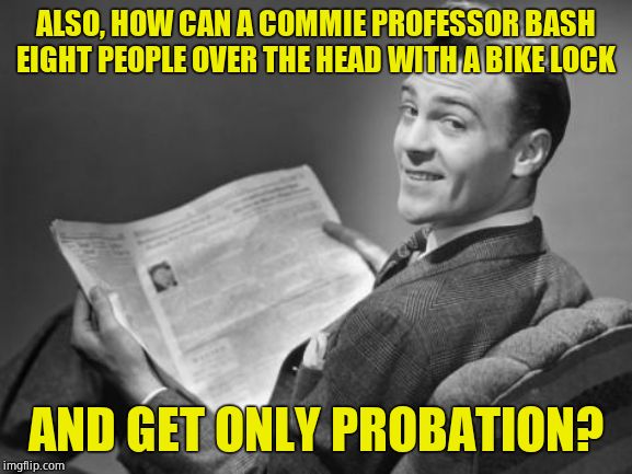 50's newspaper | ALSO, HOW CAN A COMMIE PROFESSOR BASH EIGHT PEOPLE OVER THE HEAD WITH A BIKE LOCK AND GET ONLY PROBATION? | image tagged in 50's newspaper | made w/ Imgflip meme maker