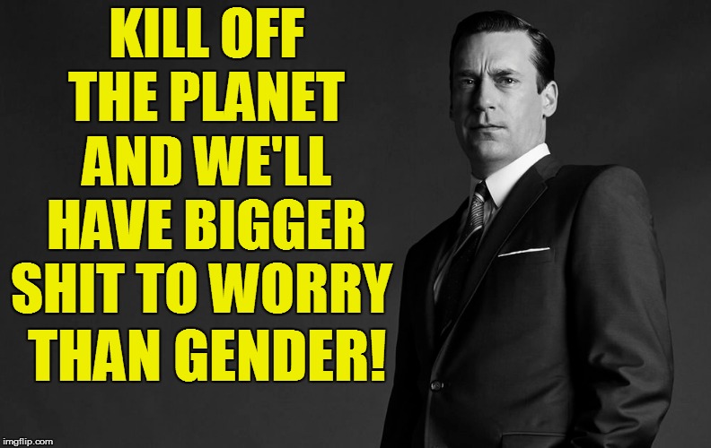 KILL OFF THE PLANET AND WE'LL HAVE BIGGER SHIT TO WORRY THAN GENDER! | made w/ Imgflip meme maker
