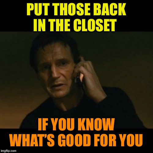 Liam Neeson Taken Meme | PUT THOSE BACK IN THE CLOSET IF YOU KNOW WHAT’S GOOD FOR YOU | image tagged in memes,liam neeson taken | made w/ Imgflip meme maker