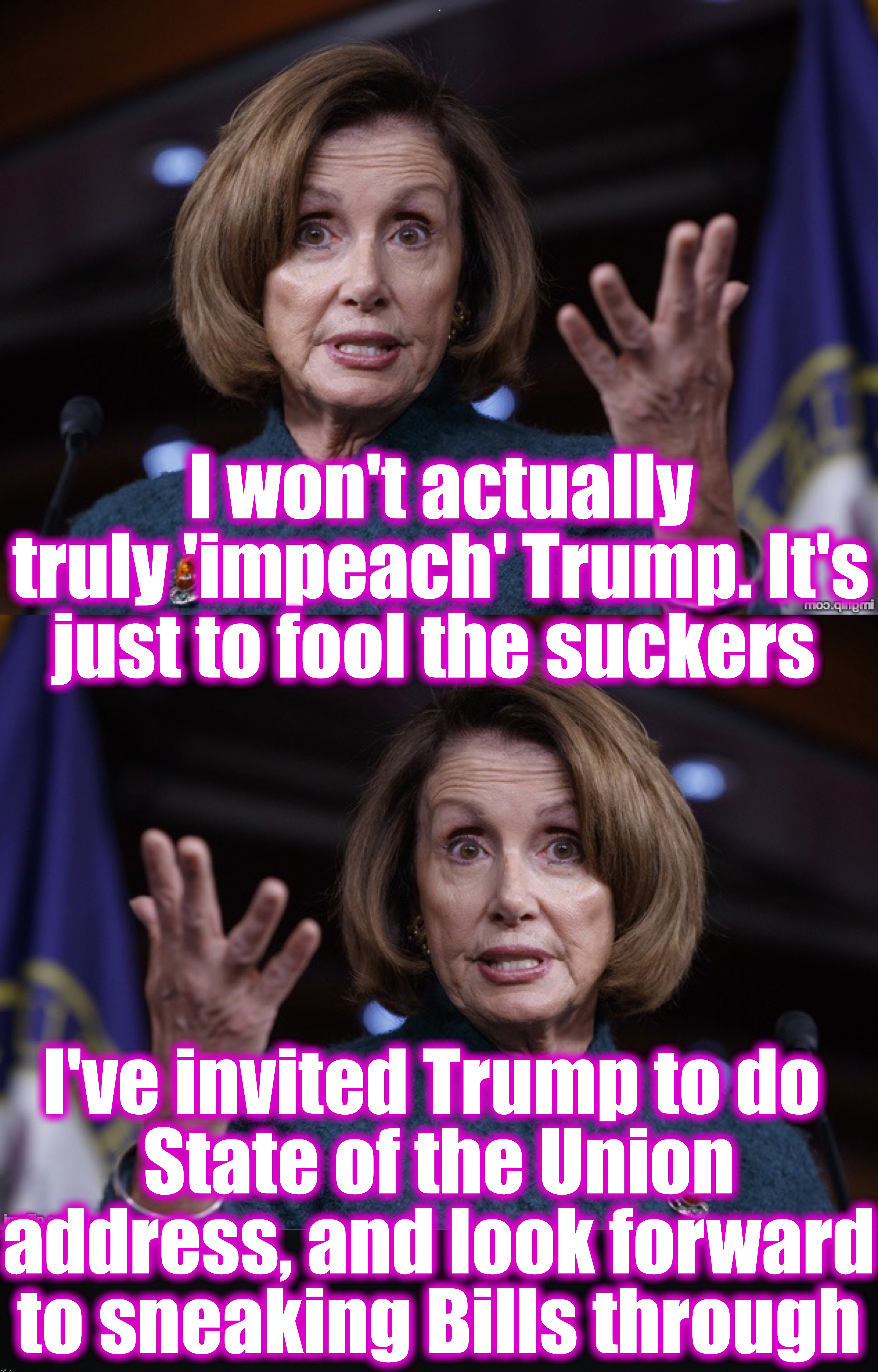 I won't actually truly 'impeach' Trump. It's just to fool the suckers; I've invited Trump to do 
State of the Union address, and look forward to sneaking Bills through | image tagged in nancy pelosi,impeachment | made w/ Imgflip meme maker