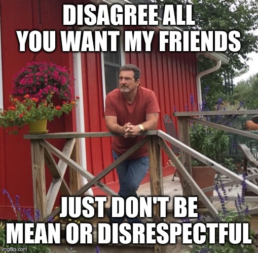 Pondering |  DISAGREE ALL YOU WANT MY FRIENDS; JUST DON'T BE MEAN OR DISRESPECTFUL | image tagged in pondering | made w/ Imgflip meme maker