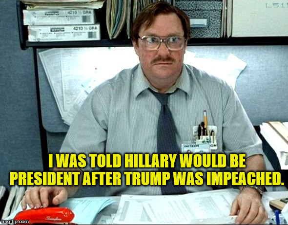 Liberals bummed out! | I WAS TOLD HILLARY WOULD BE PRESIDENT AFTER TRUMP WAS IMPEACHED. | image tagged in i was told there would be,hillary,president trump,maga,impeachment | made w/ Imgflip meme maker
