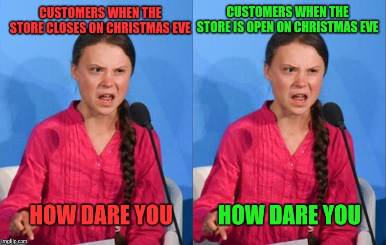 CUSTOMERS WHEN THE STORE IS OPEN ON CHRISTMAS EVE; CUSTOMERS WHEN THE STORE CLOSES ON CHRISTMAS EVE; HOW DARE YOU; HOW DARE YOU | image tagged in greta thunberg how dare you | made w/ Imgflip meme maker