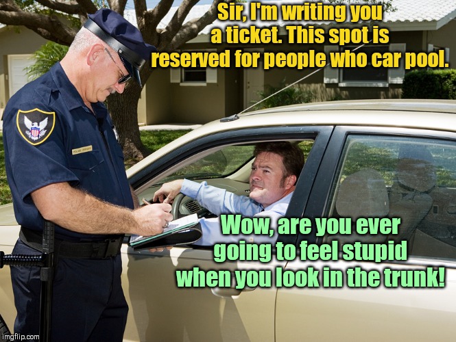 Cop writes ticket | Sir, I'm writing you a ticket. This spot is reserved for people who car pool. Wow, are you ever going to feel stupid when you look in the trunk! | image tagged in cop writes ticket,police,driver,humor | made w/ Imgflip meme maker