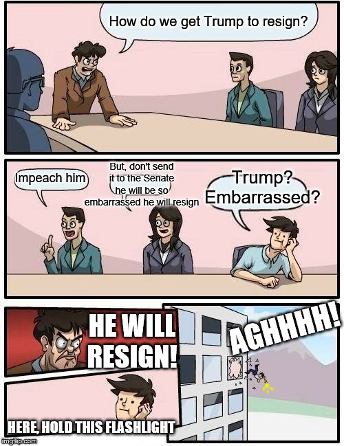 Schiff and Pelosi's Basement Meeting | How do we get Trump to resign? But, don't send it to the Senate he will be so embarrassed he will resign; Trump? Embarrassed? Impeach him; AGHHHH! HE WILL RESIGN! HERE, HOLD THIS FLASHLIGHT | image tagged in memes,boardroom meeting suggestion,politics | made w/ Imgflip meme maker