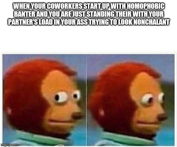 Monkey Puppet Meme | WHEN YOUR COWORKERS START UP WITH HOMOPHOBIC BANTER AND YOU ARE JUST STANDING THEIR WITH YOUR PARTNER'S LOAD IN YOUR ASS TRYING TO LOOK NONCHALANT | image tagged in monkey puppet | made w/ Imgflip meme maker