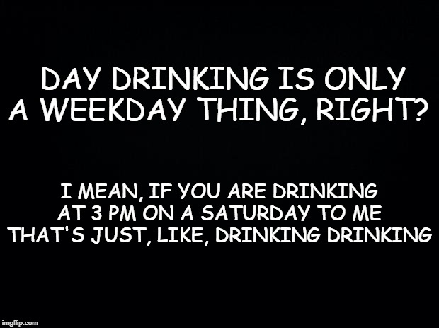 Black background | DAY DRINKING IS ONLY A WEEKDAY THING, RIGHT? I MEAN, IF YOU ARE DRINKING AT 3 PM ON A SATURDAY TO ME THAT'S JUST, LIKE, DRINKING DRINKING | image tagged in black background | made w/ Imgflip meme maker