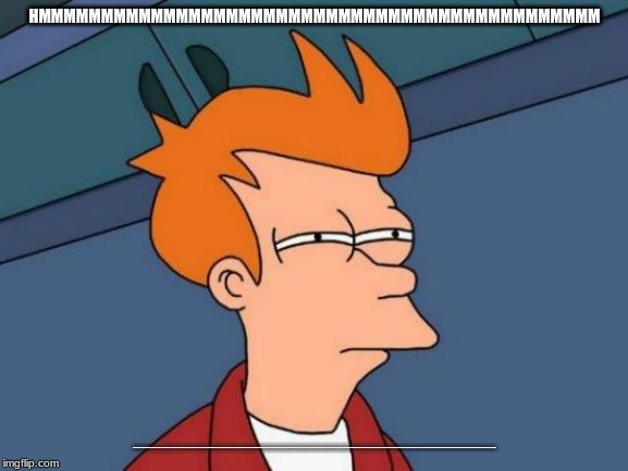 Futurama Fry | HMMMMMMMMMMMMMMMMMMMMMMMMMMMMMMMMMMMMMMMMMMMMM; MMMMMMMMMMMMMMMMMMMMMMMMMMMMMMMMMMMMMMMMMMMMMMMMMMMMMMMMMMMMMMMMMMMMMMMMMMMMMMMMMMMMMMMMMMMMMMMMMMMMMMMMMMMMMMMMMMMMMMMMMMMMMMMMMMMMMMMMMMMMMMMMMMMMMMMMMMMMMMMMMMMMMMMMMMMMMMMMMMMMMMMMMMMMMMMMMMMMMMMMMMMMMMMMMMMMMMMMMMMMMMMMMMMMMMMMM | image tagged in memes,futurama fry | made w/ Imgflip meme maker