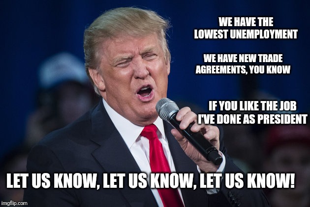 trump singing | WE HAVE THE LOWEST UNEMPLOYMENT; WE HAVE NEW TRADE AGREEMENTS, YOU KNOW; IF YOU LIKE THE JOB I'VE DONE AS PRESIDENT; LET US KNOW, LET US KNOW, LET US KNOW! | image tagged in trump singing | made w/ Imgflip meme maker