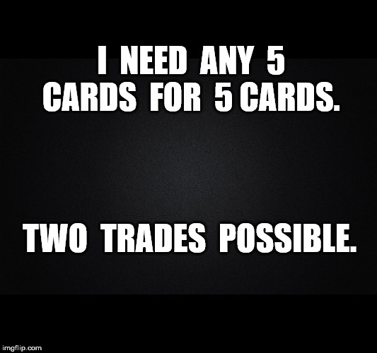 Solid Black Background | I  NEED  ANY  5  CARDS  FOR  5 CARDS. TWO  TRADES  POSSIBLE. | image tagged in solid black background | made w/ Imgflip meme maker