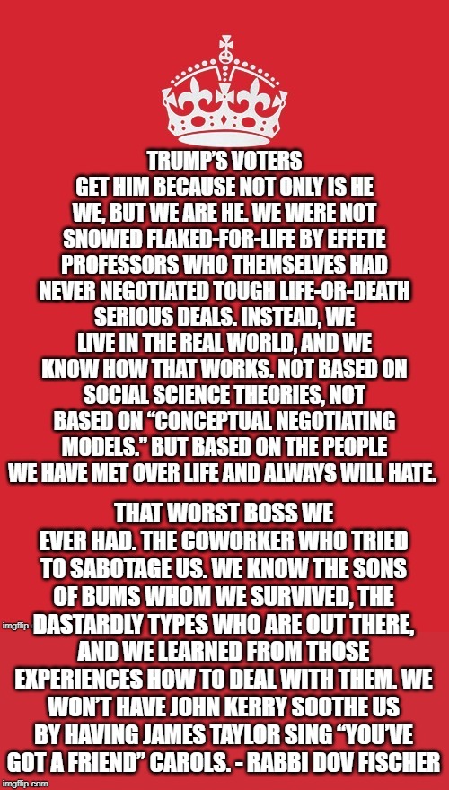 trump voters get him because not only is he we, we are he. | THAT WORST BOSS WE EVER HAD. THE COWORKER WHO TRIED TO SABOTAGE US. WE KNOW THE SONS OF BUMS WHOM WE SURVIVED, THE DASTARDLY TYPES WHO ARE OUT THERE, AND WE LEARNED FROM THOSE EXPERIENCES HOW TO DEAL WITH THEM. WE WON’T HAVE JOHN KERRY SOOTHE US BY HAVING JAMES TAYLOR SING “YOU’VE GOT A FRIEND” CAROLS. - RABBI DOV FISCHER | image tagged in trump is awesome,trump voters understand him | made w/ Imgflip meme maker