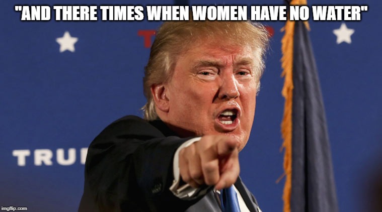 How nuts do you have to be to think this guy is even sane, much less qualified to lead our troops? | "AND THERE TIMES WHEN WOMEN HAVE NO WATER" | image tagged in trump-angry-finger-fake-news | made w/ Imgflip meme maker