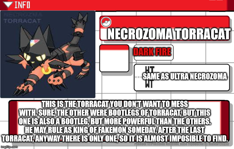 Imgflip username pokedex | NECROZOMA TORRACAT; DARK FIRE; SAME AS ULTRA NECROZOMA; THIS IS THE TORRACAT YOU DON'T WANT TO MESS WITH. SURE, THE OTHER WERE BOOTLEGS OF TORRACAT, BUT THIS ONE IS ALSO A BOOTLEG, BUT MORE POWERFUL THAN THE OTHERS. HE MAY RULE AS KING OF FAKEMON SOMEDAY, AFTER THE LAST TORRACAT, ANYWAY THERE IS ONLY ONE, SO IT IS ALMOST IMPOSIBLE TO FIND. | image tagged in imgflip username pokedex | made w/ Imgflip meme maker