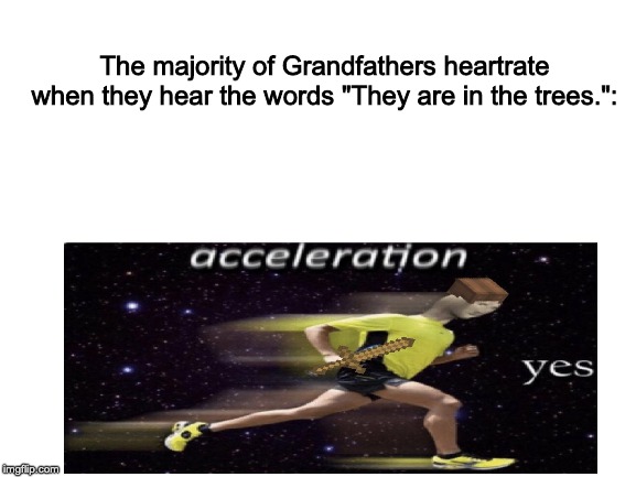 Boomers and the scary sentence | The majority of Grandfathers heartrate when they hear the words "They are in the trees.": | image tagged in blank white template,acceleration yes | made w/ Imgflip meme maker