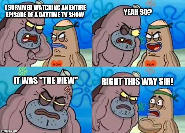 How Tough Are You | I SURVIVED WATCHING AN ENTIRE EPISODE OF A DAYTIME TV SHOW; YEAH SO? IT WAS "THE VIEW"; RIGHT THIS WAY SIR! | image tagged in memes,how tough are you | made w/ Imgflip meme maker