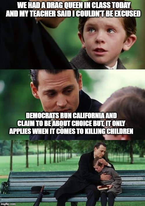 Finding Neverland | WE HAD A DRAG QUEEN IN CLASS TODAY AND MY TEACHER SAID I COULDN'T BE EXCUSED; DEMOCRATS RUN CALIFORNIA AND CLAIM TO BE ABOUT CHOICE BUT, IT ONLY APPLIES WHEN IT COMES TO KILLING CHILDREN | image tagged in memes,finding neverland | made w/ Imgflip meme maker