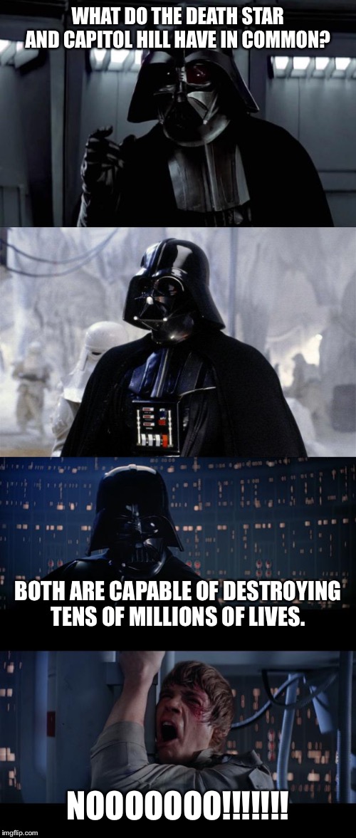 Capitol Hill is The Death Star | WHAT DO THE DEATH STAR AND CAPITOL HILL HAVE IN COMMON? BOTH ARE CAPABLE OF DESTROYING TENS OF MILLIONS OF LIVES. NOOOOOOO!!!!!!! | image tagged in darth vader,memes,star wars no,death star,politics,law | made w/ Imgflip meme maker