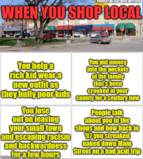When You Shop Local | WHEN YOU SHOP LOCAL; You put money into the pockets of the family that's been crooked in your county for a century now; You help a rich kid wear a new outfit as they bully poor kids; You lose out on leaving your small town and escaping racism and backwardness for a few hours; People talk about you in the shops and how back in '97 you streaked naked down Main Street on a bad acid trip | image tagged in memes,blank comic panel 2x2 | made w/ Imgflip meme maker
