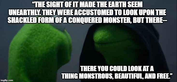 Evil Kermit Meme | “THE SIGHT OF IT MADE THE EARTH SEEM UNEARTHLY. THEY WERE ACCUSTOMED TO LOOK UPON THE SHACKLED FORM OF A CONQUERED MONSTER, BUT THERE--; THERE YOU COULD LOOK AT A THING MONSTROUS, BEAUTIFUL, AND FREE.” | image tagged in memes,evil kermit | made w/ Imgflip meme maker