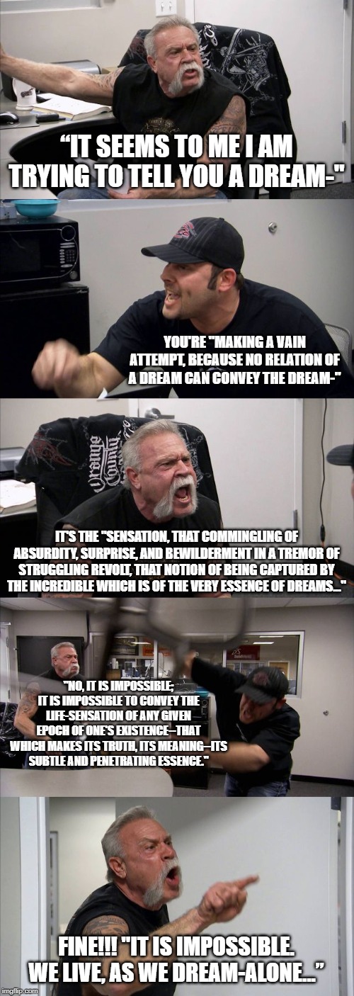 American Chopper Argument Meme | “IT SEEMS TO ME I AM TRYING TO TELL YOU A DREAM-"; YOU'RE "MAKING A VAIN ATTEMPT, BECAUSE NO RELATION OF A DREAM CAN CONVEY THE DREAM-"; IT'S THE "SENSATION, THAT COMMINGLING OF ABSURDITY, SURPRISE, AND BEWILDERMENT IN A TREMOR OF STRUGGLING REVOLT, THAT NOTION OF BEING CAPTURED BY THE INCREDIBLE WHICH IS OF THE VERY ESSENCE OF DREAMS..."; "NO, IT IS IMPOSSIBLE; IT IS IMPOSSIBLE TO CONVEY THE LIFE-SENSATION OF ANY GIVEN EPOCH OF ONE'S EXISTENCE--THAT WHICH MAKES ITS TRUTH, ITS MEANING--ITS SUBTLE AND PENETRATING ESSENCE."; FINE!!! "IT IS IMPOSSIBLE. WE LIVE, AS WE DREAM-ALONE...” | image tagged in memes,american chopper argument | made w/ Imgflip meme maker