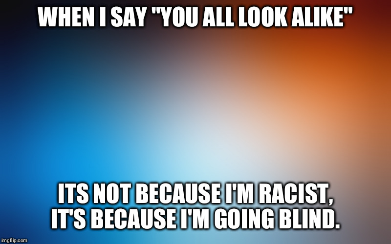 blurry colors | WHEN I SAY "YOU ALL LOOK ALIKE"; ITS NOT BECAUSE I'M RACIST, IT'S BECAUSE I'M GOING BLIND. | image tagged in blurry colors | made w/ Imgflip meme maker
