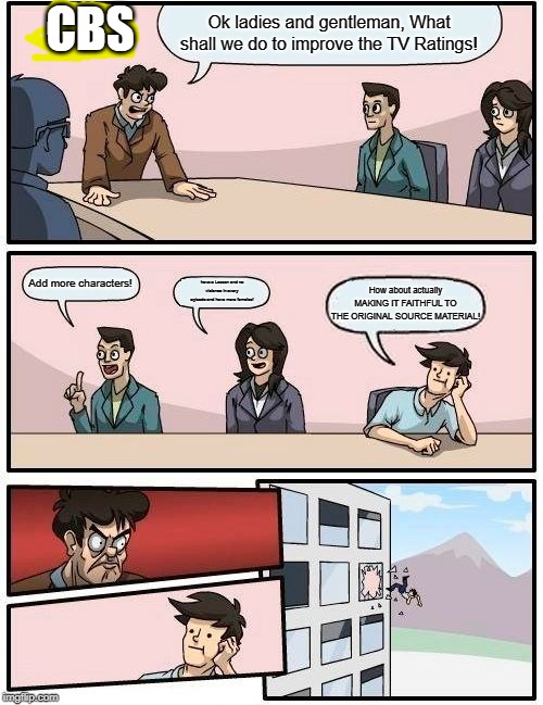 Boardroom Meeting Suggestion | CBS; Ok ladies and gentleman, What shall we do to improve the TV Ratings! Add more characters! have a Lesson and no violence in every episode and have more females! How about actually MAKING IT FAITHFUL TO THE ORIGINAL SOURCE MATERIAL! | image tagged in memes,boardroom meeting suggestion | made w/ Imgflip meme maker