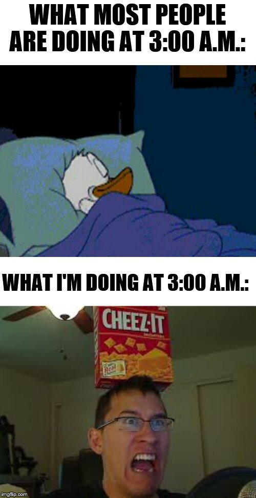 3:00 a.m. | WHAT MOST PEOPLE ARE DOING AT 3:00 A.M.:; WHAT I'M DOING AT 3:00 A.M.: | image tagged in sleepy donald duck in bed,markiplier loves cheese itz,markiplier,me and the boys at 3 am,i don't need sleep i need answers,stop | made w/ Imgflip meme maker