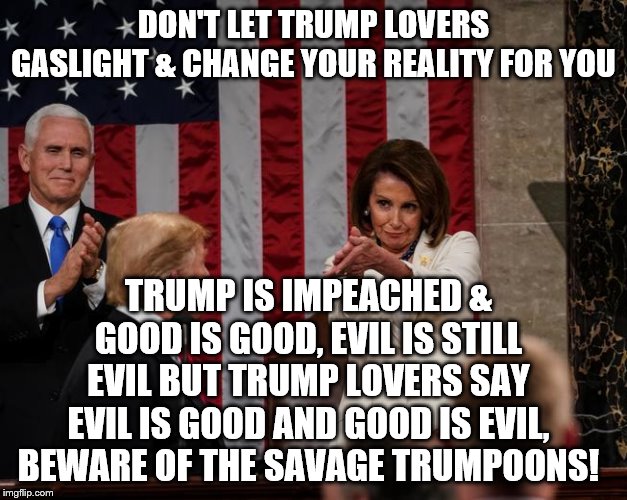 Nancy Pelosi Clap | DON'T LET TRUMP LOVERS GASLIGHT & CHANGE YOUR REALITY FOR YOU; TRUMP IS IMPEACHED & GOOD IS GOOD, EVIL IS STILL EVIL BUT TRUMP LOVERS SAY EVIL IS GOOD AND GOOD IS EVIL, BEWARE OF THE SAVAGE TRUMPOONS! | image tagged in nancy pelosi clap | made w/ Imgflip meme maker