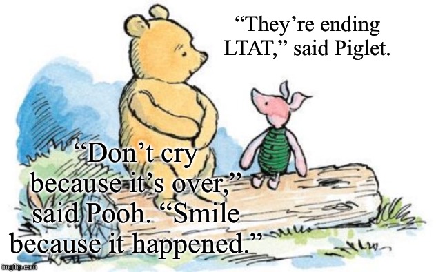 “Until the next LTAT, keep BYMB!!!” | “They’re ending LTAT,” said Piglet. “Don’t cry because it’s over,” said Pooh. “Smile because it happened.” | image tagged in winnie the pooh and piglet | made w/ Imgflip meme maker