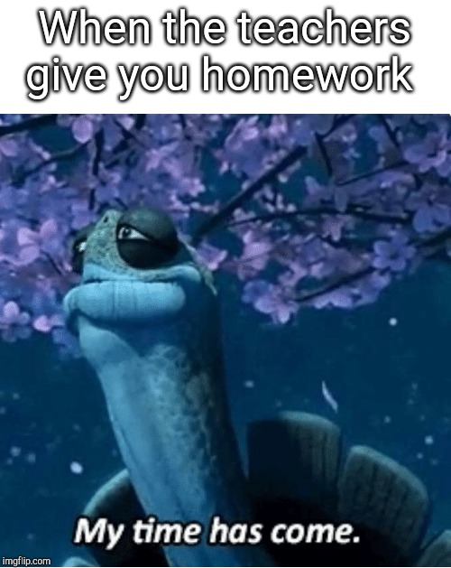 My Time Has Come | When the teachers give you homework | image tagged in my time has come | made w/ Imgflip meme maker