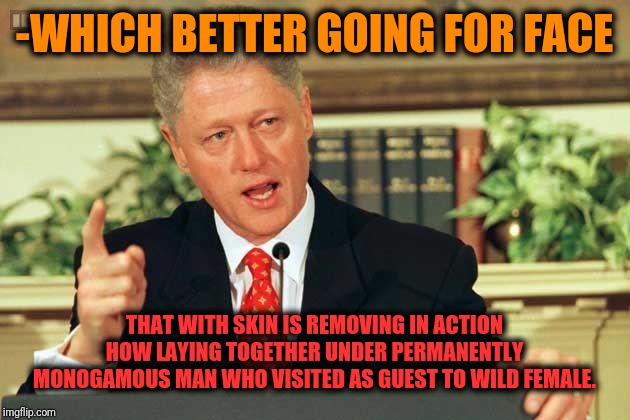 -Long period without any legs touching. | -WHICH BETTER GOING FOR FACE; THAT WITH SKIN IS REMOVING IN ACTION HOW LAYING TOGETHER UNDER PERMANENTLY MONOGAMOUS MAN WHO VISITED AS GUEST TO WILD FEMALE. | image tagged in bill clinton - sexual relations,wildlife,common sense,it's all coming together,hungry,touching | made w/ Imgflip meme maker