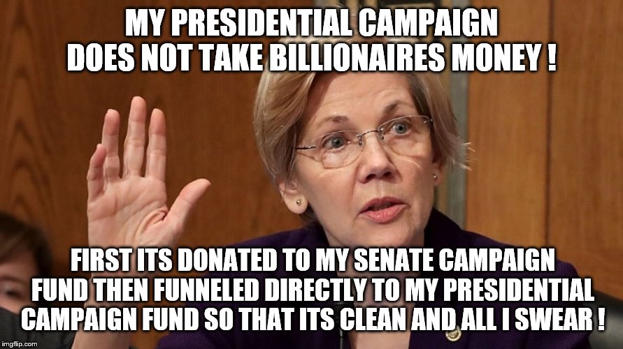 I swear I'm as clean and honest as a real Indian Princess | MY PRESIDENTIAL CAMPAIGN DOES NOT TAKE BILLIONAIRES MONEY ! FIRST ITS DONATED TO MY SENATE CAMPAIGN FUND THEN FUNNELED DIRECTLY TO MY PRESIDENTIAL CAMPAIGN FUND SO THAT ITS CLEAN AND ALL I SWEAR ! | image tagged in elizabeth warren,democrats,2020 elections | made w/ Imgflip meme maker
