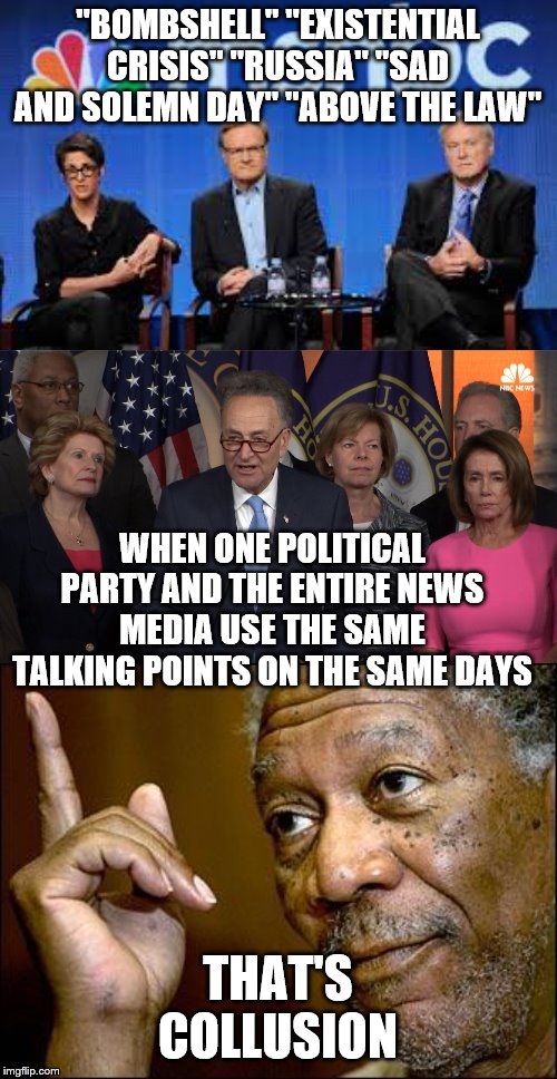 "BOMBSHELL" "EXISTENTIAL CRISIS" "RUSSIA" "SAD AND SOLEMN DAY" "ABOVE THE LAW"; WHEN ONE POLITICAL PARTY AND THE ENTIRE NEWS MEDIA USE THE SAME TALKING POINTS ON THE SAME DAYS; THAT'S COLLUSION | image tagged in this morgan freeman,democrat congressmen,msnbc hosts are stupid | made w/ Imgflip meme maker