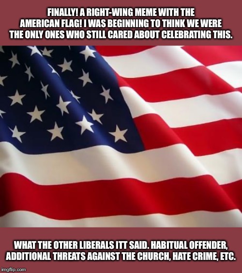 They still care about the flag! (But only to attack Left-wingers) | FINALLY! A RIGHT-WING MEME WITH THE AMERICAN FLAG! I WAS BEGINNING TO THINK WE WERE THE ONLY ONES WHO STILL CARED ABOUT CELEBRATING THIS. WHAT THE OTHER LIBERALS ITT SAID. HABITUAL OFFENDER, ADDITIONAL THREATS AGAINST THE CHURCH, HATE CRIME, ETC. | image tagged in american flag,america,patriotism,right wing,hate speech,lgbt | made w/ Imgflip meme maker
