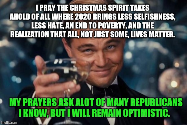 Leonardo Dicaprio Cheers | I PRAY THE CHRISTMAS SPIRIT TAKES AHOLD OF ALL WHERE 2020 BRINGS LESS SELFISHNESS, LESS HATE, AN END TO POVERTY, AND THE REALIZATION THAT ALL, NOT JUST SOME, LIVES MATTER. MY PRAYERS ASK ALOT OF MANY REPUBLICANS I KNOW, BUT I WILL REMAIN OPTIMISTIC. | image tagged in memes,leonardo dicaprio cheers | made w/ Imgflip meme maker