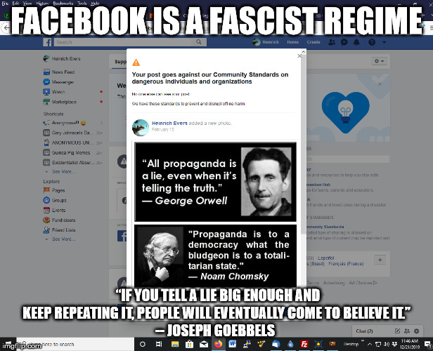 FaceBook Facism | FACEBOOK IS A FASCIST REGIME; “IF YOU TELL A LIE BIG ENOUGH AND KEEP REPEATING IT, PEOPLE WILL EVENTUALLY COME TO BELIEVE IT.”
-- JOSEPH GOEBBELS | image tagged in fuck facebook,facebook | made w/ Imgflip meme maker
