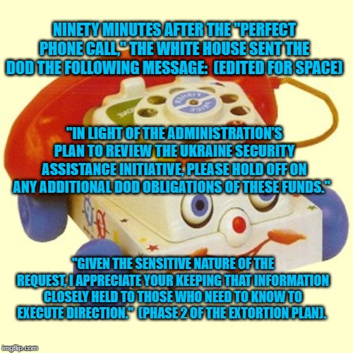 Creepy Telephone | NINETY MINUTES AFTER THE "PERFECT PHONE CALL," THE WHITE HOUSE SENT THE DOD THE FOLLOWING MESSAGE:  (EDITED FOR SPACE); "IN LIGHT OF THE ADMINISTRATION’S PLAN TO REVIEW THE UKRAINE SECURITY ASSISTANCE INITIATIVE, PLEASE HOLD OFF ON ANY ADDITIONAL DOD OBLIGATIONS OF THESE FUNDS."; "GIVEN THE SENSITIVE NATURE OF THE REQUEST, I APPRECIATE YOUR KEEPING THAT INFORMATION CLOSELY HELD TO THOSE WHO NEED TO KNOW TO EXECUTE DIRECTION."  (PHASE 2 OF THE EXTORTION PLAN). | image tagged in creepy telephone | made w/ Imgflip meme maker