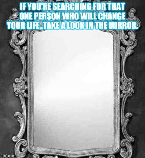 Mirror | IF YOU'RE SEARCHING FOR THAT ONE PERSON WHO WILL CHANGE YOUR LIFE..TAKE A LOOK IN THE MIRROR. | image tagged in mirror | made w/ Imgflip meme maker