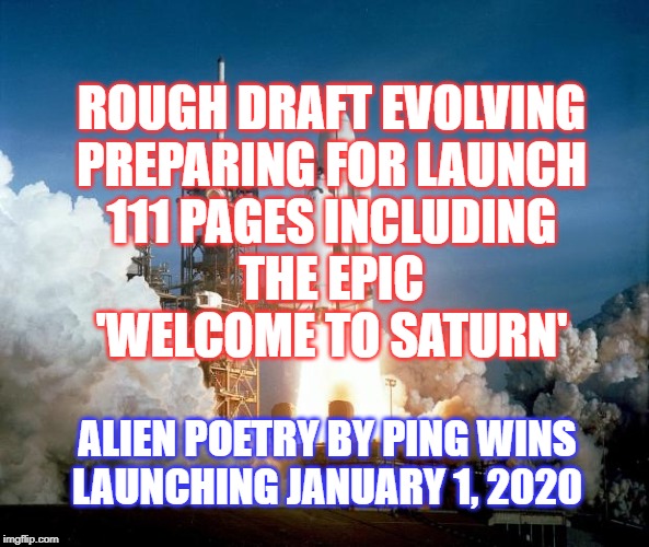 Alien Poetry by Ping Wins 010 Saturn Launch | ROUGH DRAFT EVOLVING
PREPARING FOR LAUNCH
111 PAGES INCLUDING
THE EPIC
'WELCOME TO SATURN'; ALIEN POETRY BY PING WINS
LAUNCHING JANUARY 1, 2020 | image tagged in rocket launch,saturn,alien,poetry,welcome,2020 | made w/ Imgflip meme maker