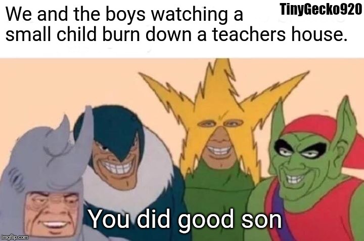 Me And The Boys | TinyGecko920; We and the boys watching a small child burn down a teachers house. You did good son | image tagged in memes,me and the boys | made w/ Imgflip meme maker