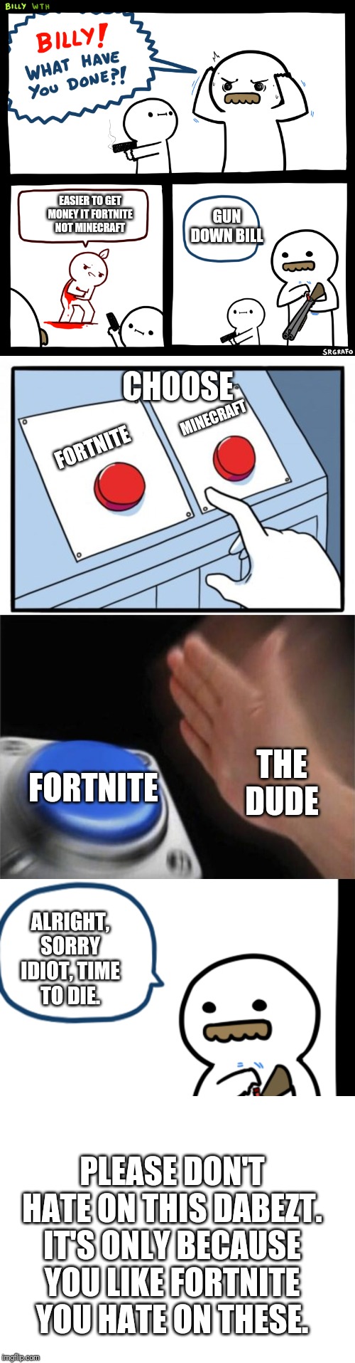 Fortnite Choose It Random Idiot(Please don't hate me Dabezt) | EASIER TO GET MONEY IT FORTNITE NOT MINECRAFT; GUN DOWN BILL; CHOOSE; MINECRAFT; FORTNITE; THE DUDE; FORTNITE; ALRIGHT, SORRY IDIOT, TIME TO DIE. PLEASE DON'T HATE ON THIS DABEZT. IT'S ONLY BECAUSE YOU LIKE FORTNITE YOU HATE ON THESE. | image tagged in blank white template,two buttons,blank nut button,billy what have you done | made w/ Imgflip meme maker