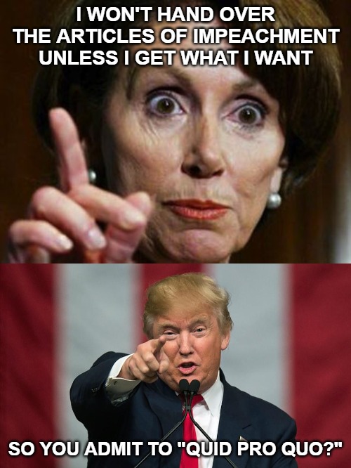 Sorry Nancy, that isn't how it works. But let's talk about your Quid Pro Quo, shall we? | I WON'T HAND OVER THE ARTICLES OF IMPEACHMENT UNLESS I GET WHAT I WANT; SO YOU ADMIT TO "QUID PRO QUO?" | image tagged in nancy pelosi no spending problem,donald trump birthday,impeachment | made w/ Imgflip meme maker