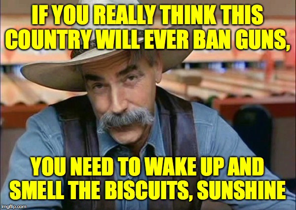 Sam Elliott special kind of stupid | IF YOU REALLY THINK THIS COUNTRY WILL EVER BAN GUNS, YOU NEED TO WAKE UP AND SMELL THE BISCUITS, SUNSHINE | image tagged in sam elliott special kind of stupid | made w/ Imgflip meme maker